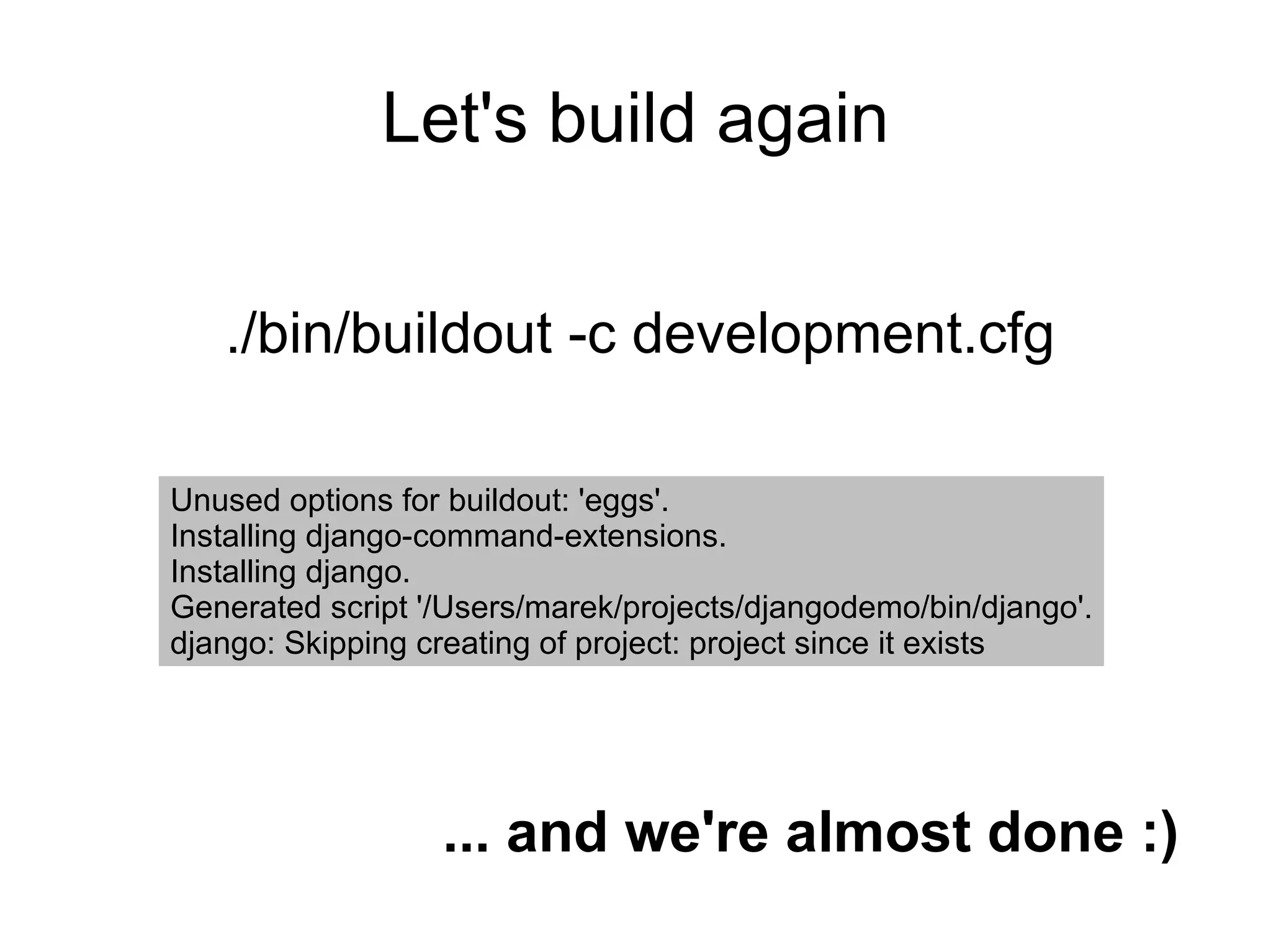 Let's build again ./bin/buildout -c development.cfg Unused options for buildout: 'eggs'. Installing django-command-extensions. Installing django. Generated script '/Users/marek/projects/djangodemo/bin/django'. django: Skipping creating of project: project since it exists ... and we're almost done :) 