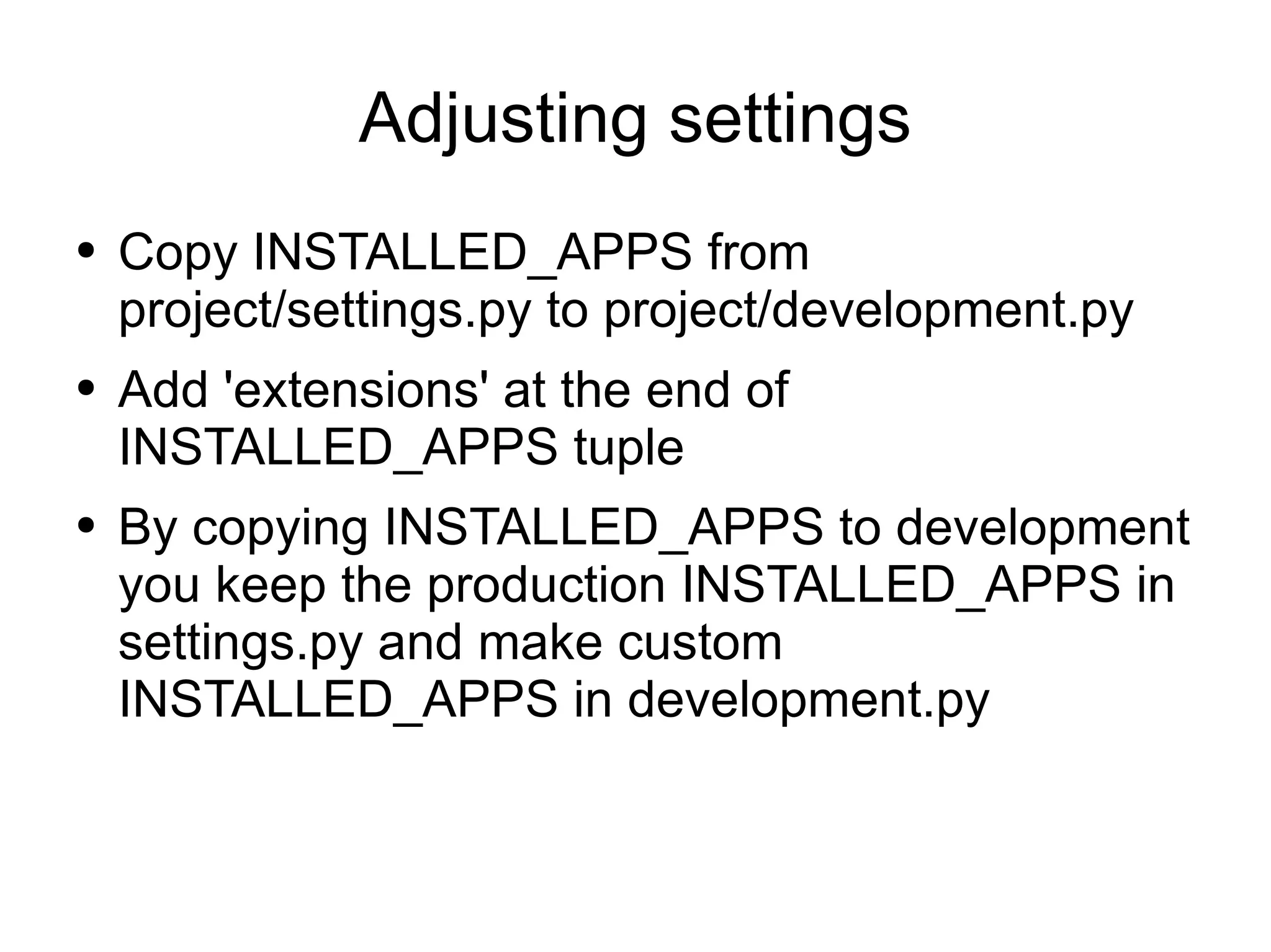 Adjusting settings Copy INSTALLED_APPS from project/settings.py to project/development.py Add 'extensions' at the end of INSTALLED_APPS tuple By copying INSTALLED_APPS to development you keep the production INSTALLED_APPS in settings.py and make custom INSTALLED_APPS in development.py 