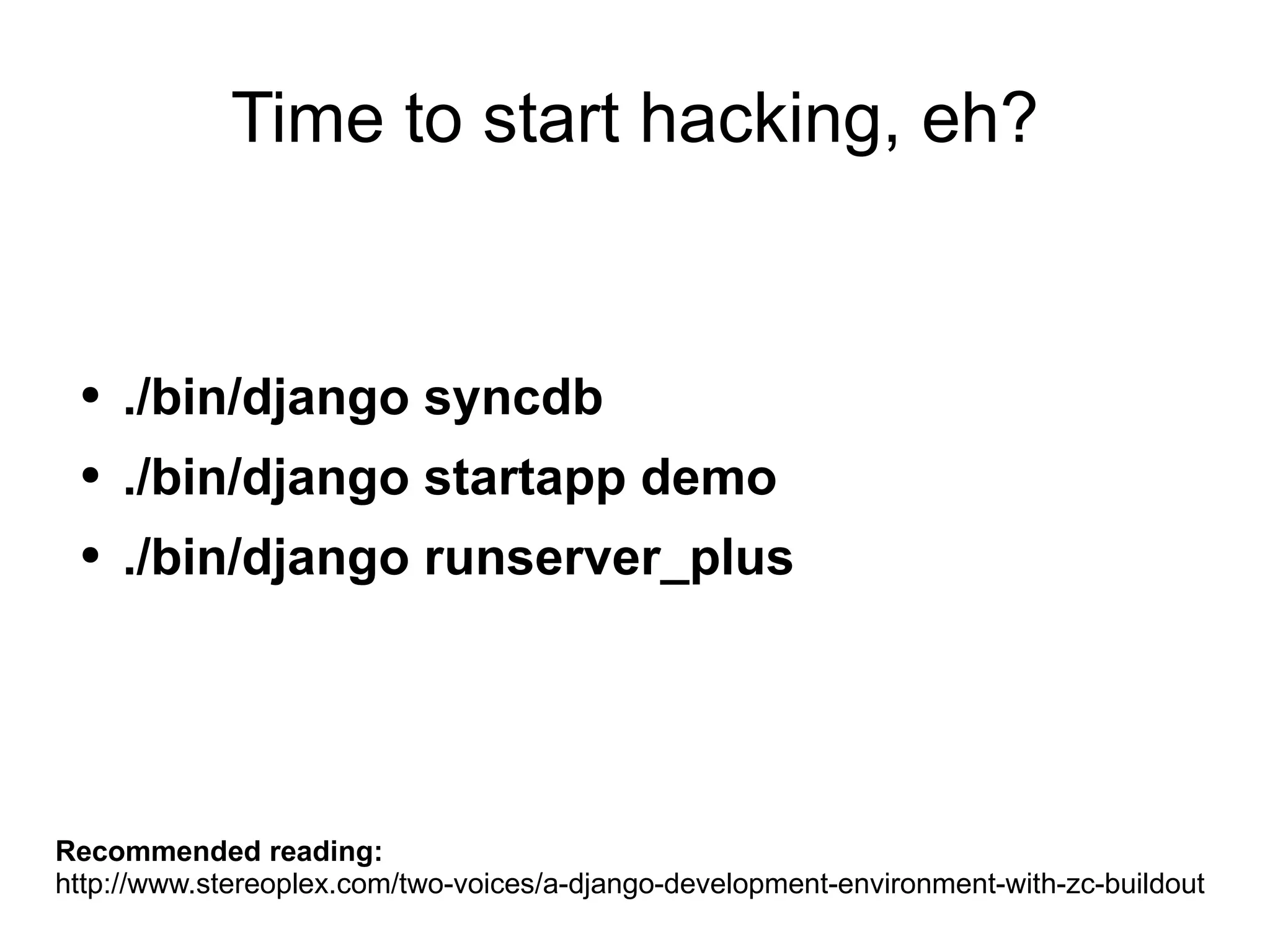 Time to start hacking, eh? ./bin/django syncdb ./bin/django startapp demo ./bin/django runserver_plus Recommended reading: http://www.stereoplex.com/two-voices/a-django-development-environment-with-zc-buildout 
