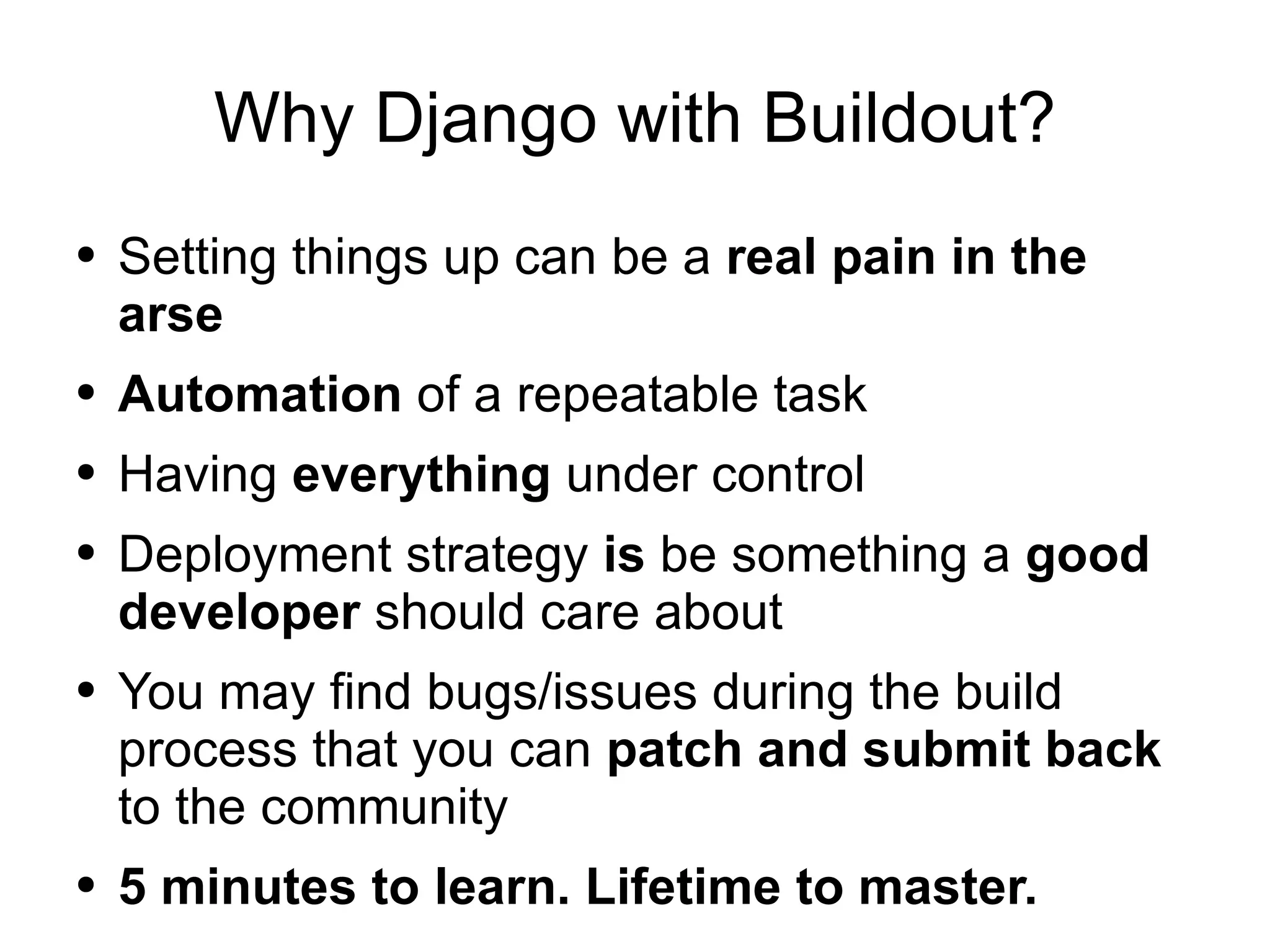 Why Django with Buildout? Setting things up can be a  real pain in the arse Automation  of a repeatable task Having  everything  under control Deployment strategy  is  be something a  good developer  should care about You may find bugs/issues during the build process that you can  patch and submit back  to the community 5 minutes to learn. Lifetime to master. 