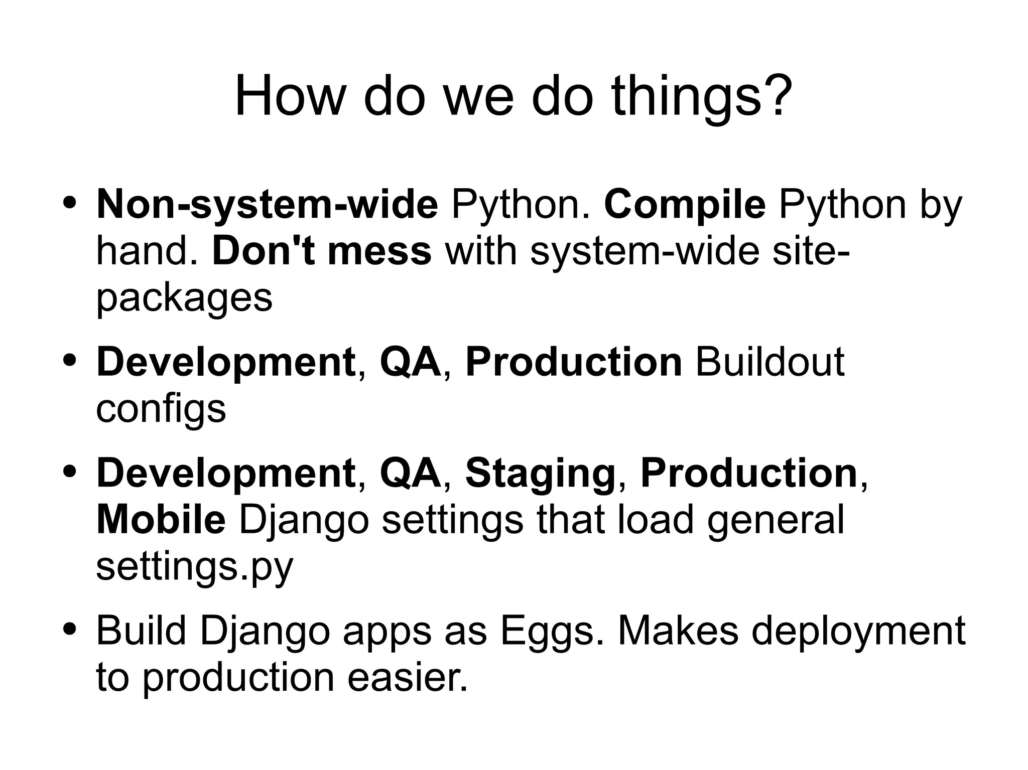 How do we do things? Non-system-wide  Python.  Compile  Python by hand.  Don't mess  with system-wide site-packages Development ,  QA ,  Production  Buildout configs Development ,  QA ,  Staging ,  Production ,  Mobile  Django settings that load general settings.py Build Django apps as Eggs. Makes deployment to production easier. 