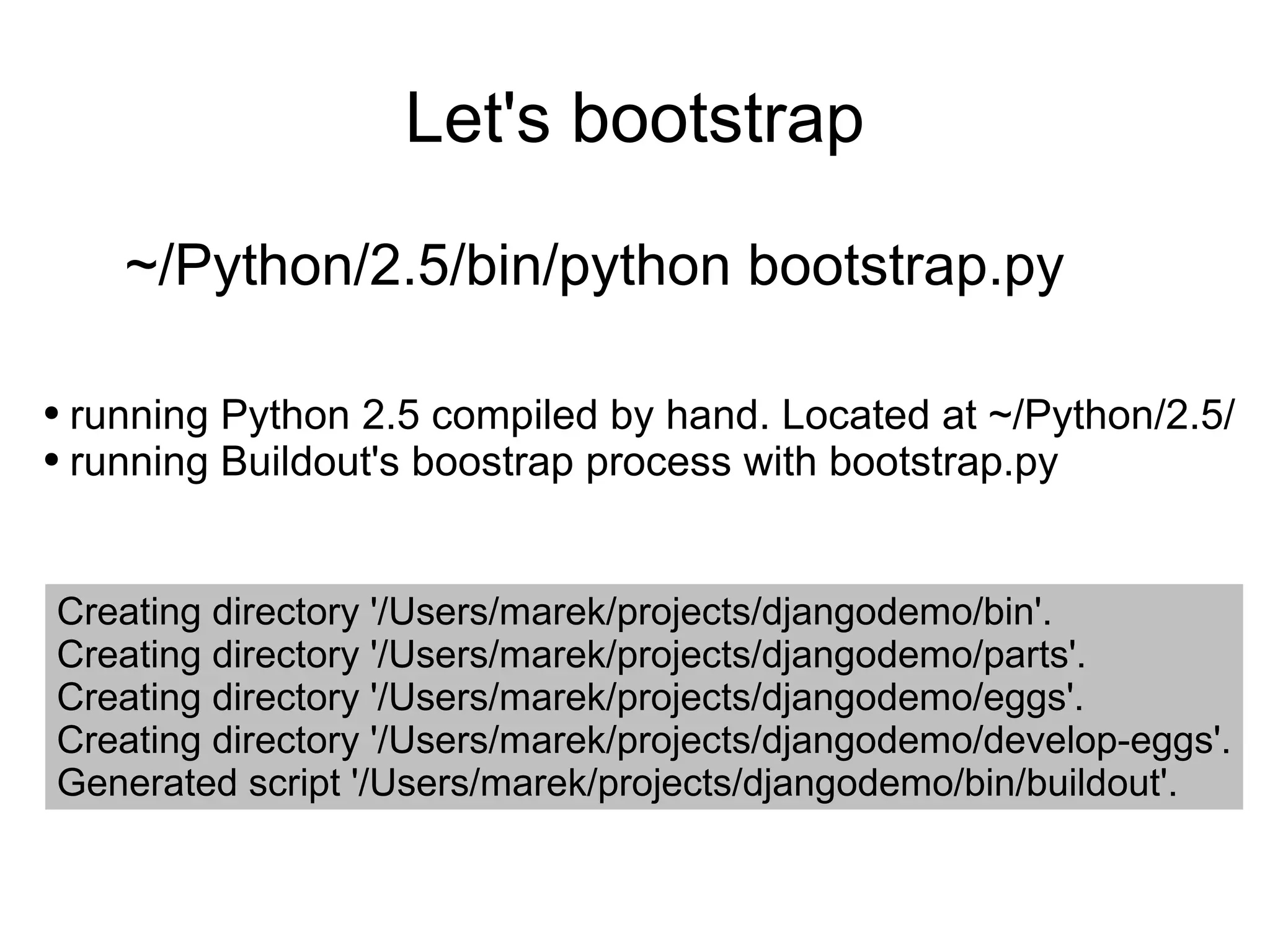 Let's bootstrap ~/Python/2.5/bin/python bootstrap.py running Python 2.5 compiled by hand. Located at ~/Python/2.5/ running Buildout's boostrap process with bootstrap.py Creating directory '/Users/marek/projects/djangodemo/bin'. Creating directory '/Users/marek/projects/djangodemo/parts'. Creating directory '/Users/marek/projects/djangodemo/eggs'. Creating directory '/Users/marek/projects/djangodemo/develop-eggs'. Generated script '/Users/marek/projects/djangodemo/bin/buildout'. 