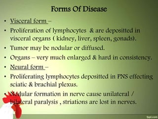 Forms Of Disease
• Visceral form –
• Proliferation of lymphocytes & are depositted in
visceral organs ( kidney, liver, spleen, gonads).
• Tumor may be nodular or diffused.
• Organs – very much enlarged & hard in consistency.
• Neural form –
• Proliferating lymphocytes depositted in PNS effecting
sciatic & brachial plexus.
• Nodular formation in nerve cause unilateral /
bilateral paralysis , striations are lost in nerves.

 