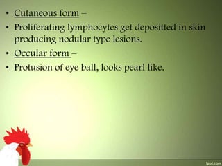 • Cutaneous form –
• Proliferating lymphocytes get depositted in skin
producing nodular type lesions.
• Occular form –
• Protusion of eye ball, looks pearl like.

 
