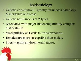 Epidemiology
• Genetic constitution – greatly influences pathology
& incidence of disease.
• Genetic resistance is of 2 types –
• Associated with major histocompatibility complex
allele. (B21)
• Susceptibility of T cells to transformation.
• Females are more susceptible than males.
• Stress – main environmental factor.

 