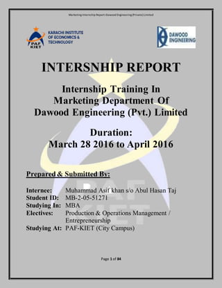 Marketing Internship Report-Dawood Engineering (Private) Limited
Page 1 of 84
INTERSNHIP REPORT
Internship Training In
Marketing Department Of
Dawood Engineering (Pvt.) Limited
Duration:
March 28 2016 to April 2016
Prepared& Submitted By:
Internee: Muhammad Asif khan s/o Abul Hasan Taj
Student ID: MB-2-05-51271
Studying In: MBA
Electives: Production & Operations Management /
Entrepreneurship
Studying At: PAF-KIET (City Campus)
 