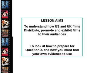 LESSON AIMS To understand how US and UK films Distribute, promote and exhibit films to their audiences To look at how to prepare for Question A and how you must find  your own  evidence to use 