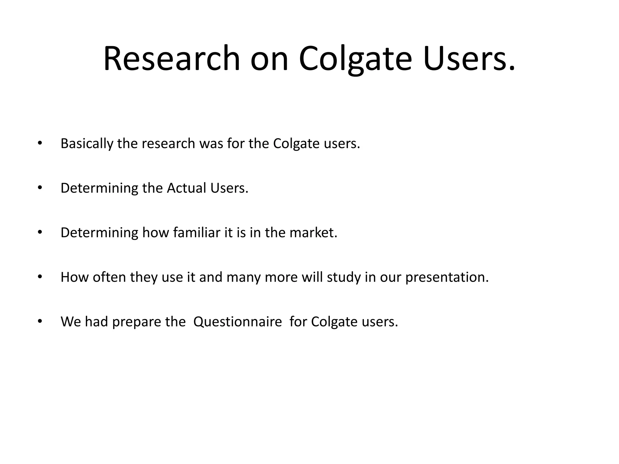 Research on Colgate Users.
•

Basically the research was for the Colgate users.

•

Determining the Actual Users.

•

Determining how familiar it is in the market.

•

How often they use it and many more will study in our presentation.

•

We had prepare the Questionnaire for Colgate users.

 
