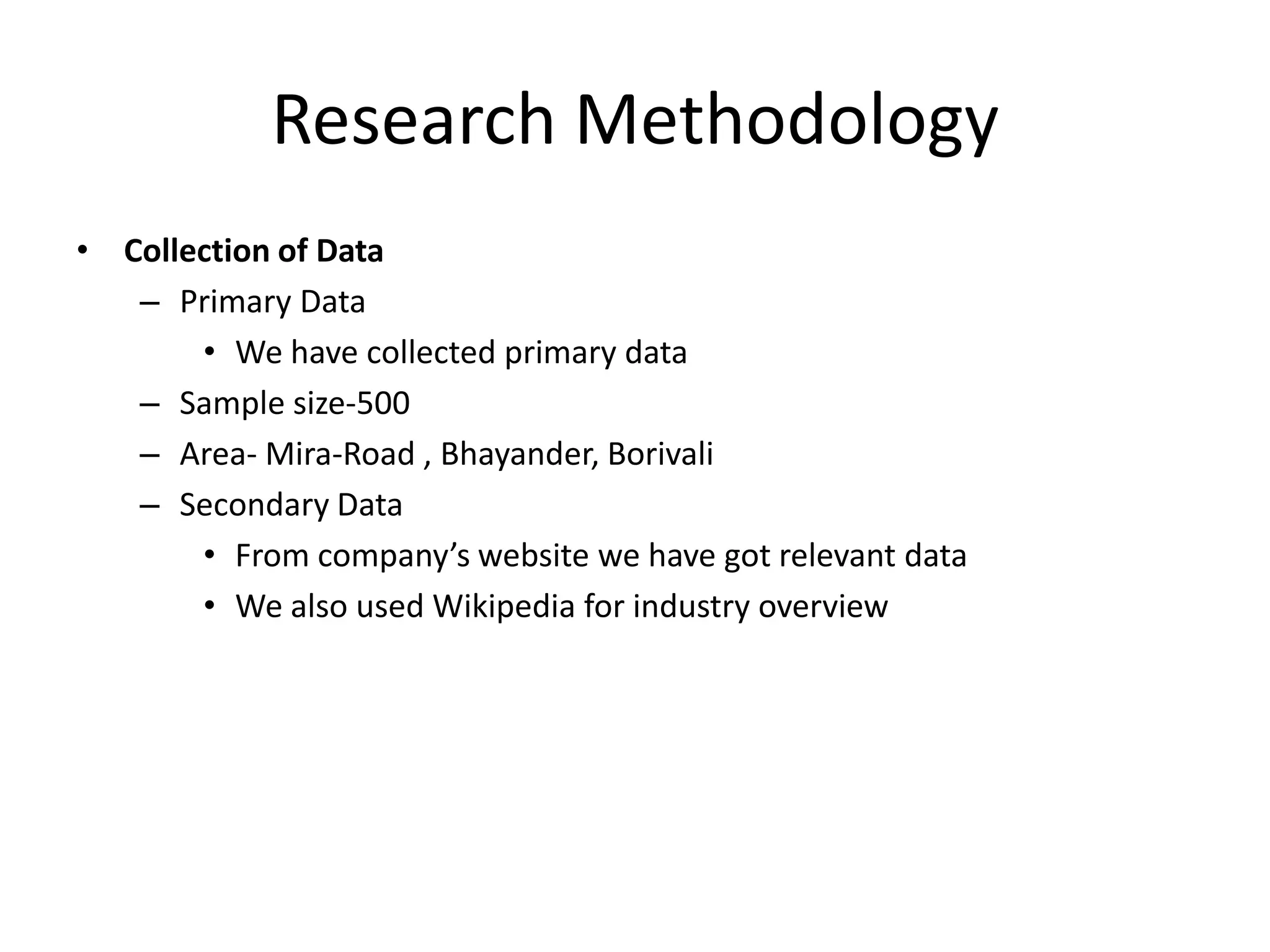 Research Methodology
• Collection of Data
– Primary Data
• We have collected primary data
– Sample size-500
– Area- Mira-Road , Bhayander, Borivali
– Secondary Data
• From company’s website we have got relevant data
• We also used Wikipedia for industry overview

 