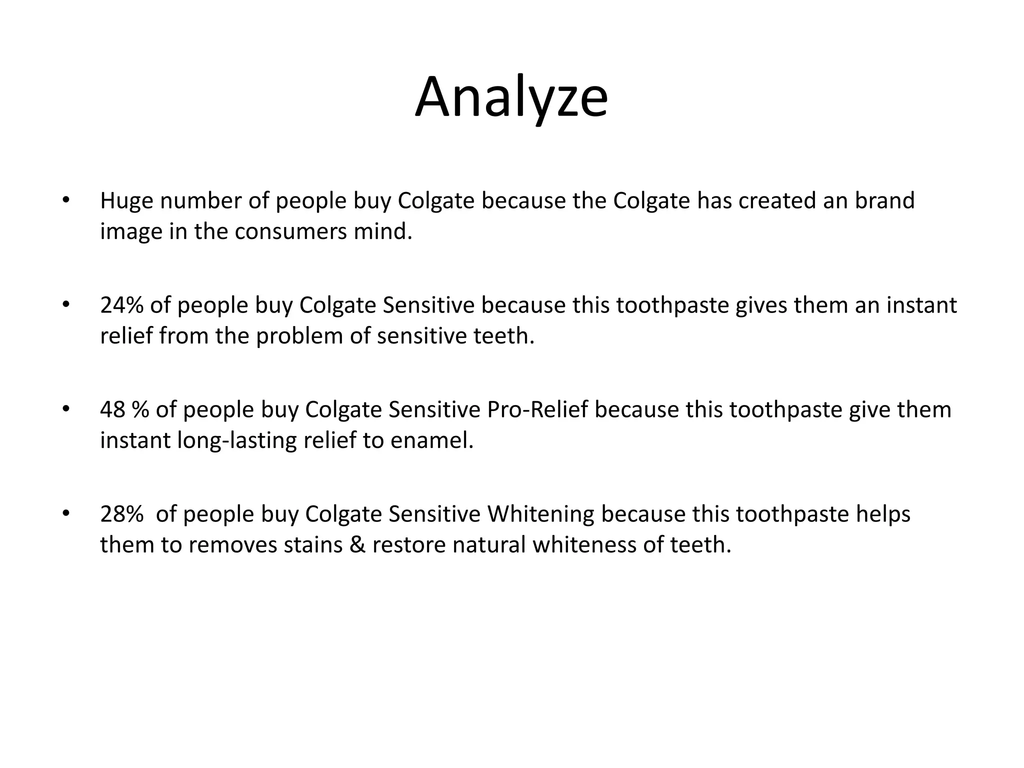 Analyze
•

Huge number of people buy Colgate because the Colgate has created an brand
image in the consumers mind.

•

24% of people buy Colgate Sensitive because this toothpaste gives them an instant
relief from the problem of sensitive teeth.

•

48 % of people buy Colgate Sensitive Pro-Relief because this toothpaste give them
instant long-lasting relief to enamel.

•

28% of people buy Colgate Sensitive Whitening because this toothpaste helps
them to removes stains & restore natural whiteness of teeth.

 