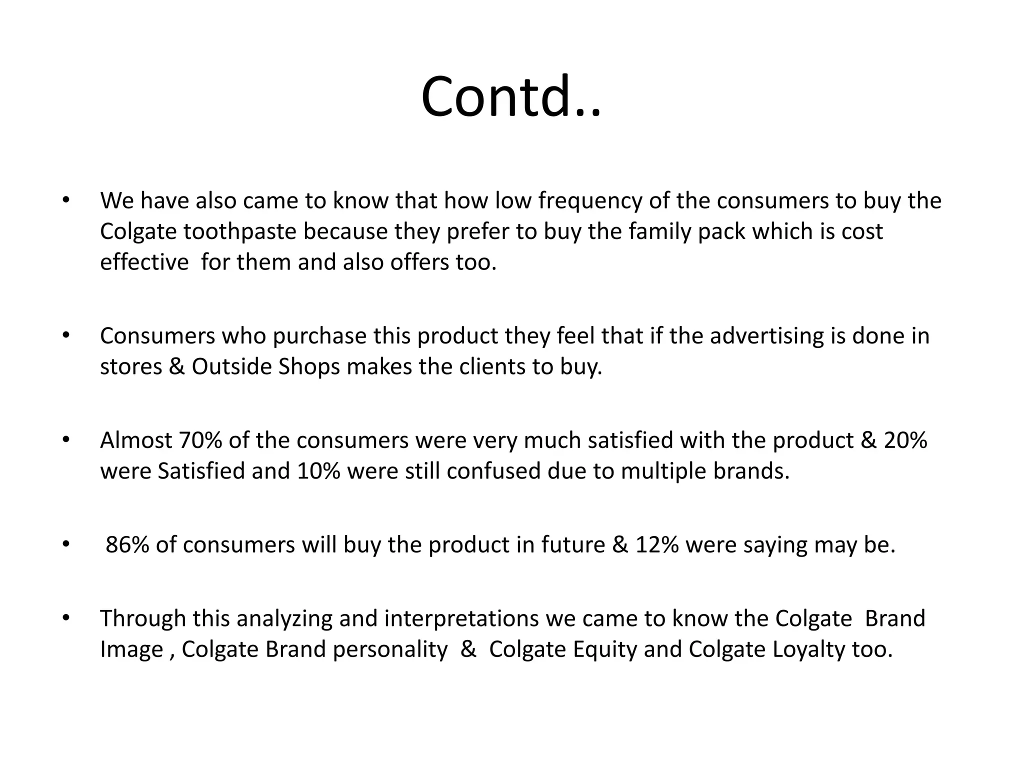Contd..
•

We have also came to know that how low frequency of the consumers to buy the
Colgate toothpaste because they prefer to buy the family pack which is cost
effective for them and also offers too.

•

Consumers who purchase this product they feel that if the advertising is done in
stores & Outside Shops makes the clients to buy.

•

Almost 70% of the consumers were very much satisfied with the product & 20%
were Satisfied and 10% were still confused due to multiple brands.

•

86% of consumers will buy the product in future & 12% were saying may be.

•

Through this analyzing and interpretations we came to know the Colgate Brand
Image , Colgate Brand personality & Colgate Equity and Colgate Loyalty too.

 