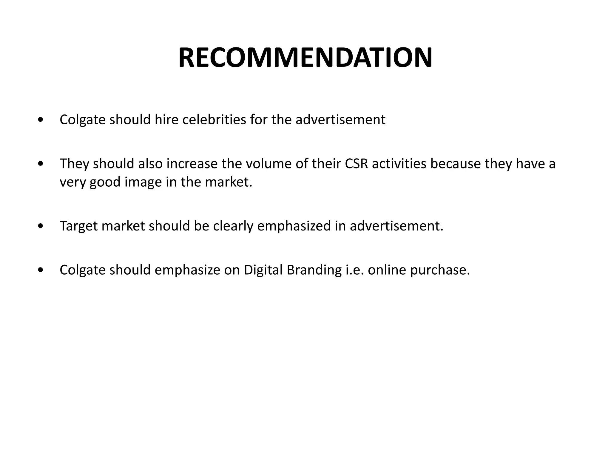 RECOMMENDATION
•

Colgate should hire celebrities for the advertisement

•

They should also increase the volume of their CSR activities because they have a
very good image in the market.

•

Target market should be clearly emphasized in advertisement.

•

Colgate should emphasize on Digital Branding i.e. online purchase.

 