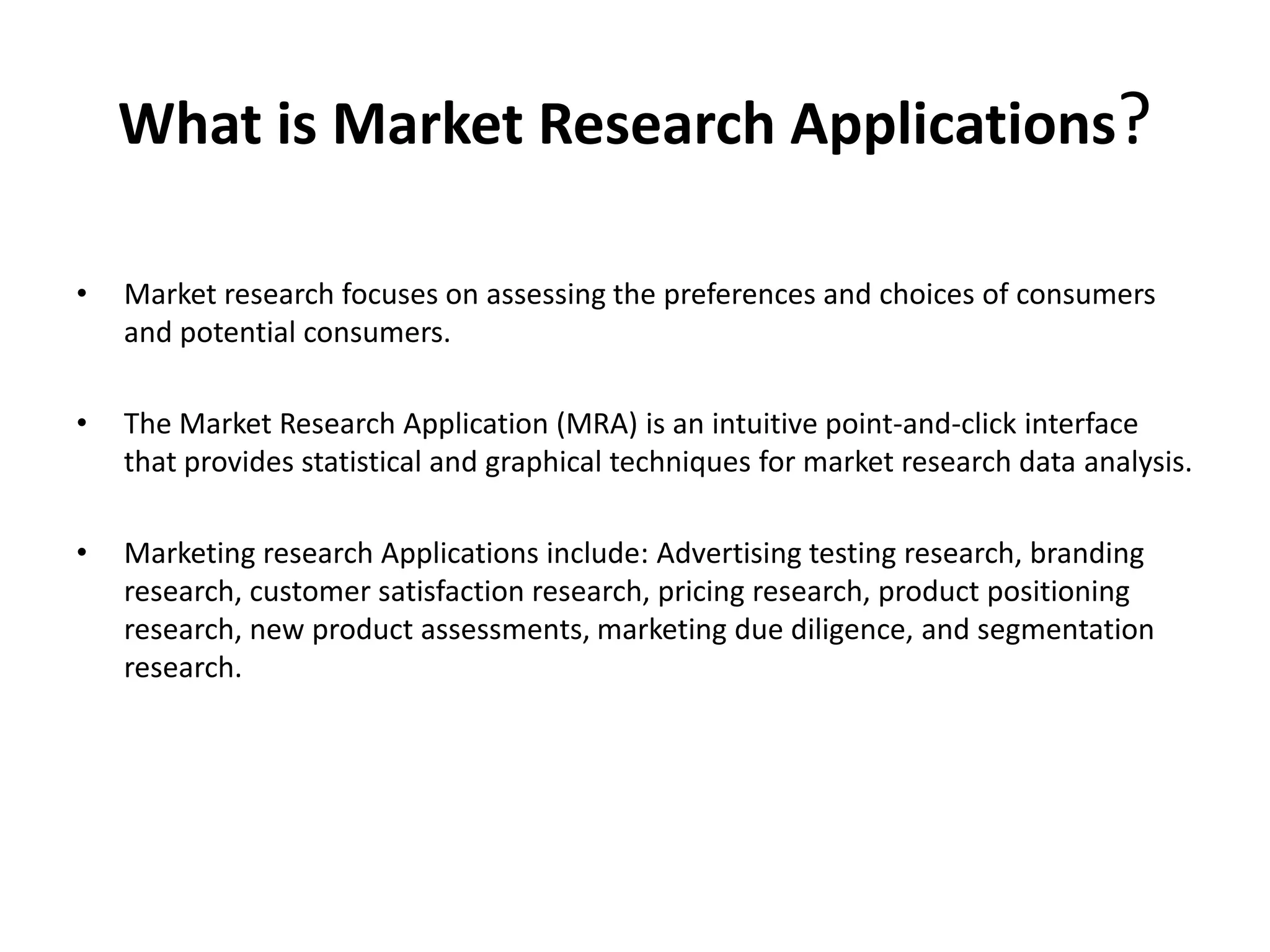 What is Market Research Applications?
•

Market research focuses on assessing the preferences and choices of consumers
and potential consumers.

•

The Market Research Application (MRA) is an intuitive point-and-click interface
that provides statistical and graphical techniques for market research data analysis.

•

Marketing research Applications include: Advertising testing research, branding
research, customer satisfaction research, pricing research, product positioning
research, new product assessments, marketing due diligence, and segmentation
research.

 