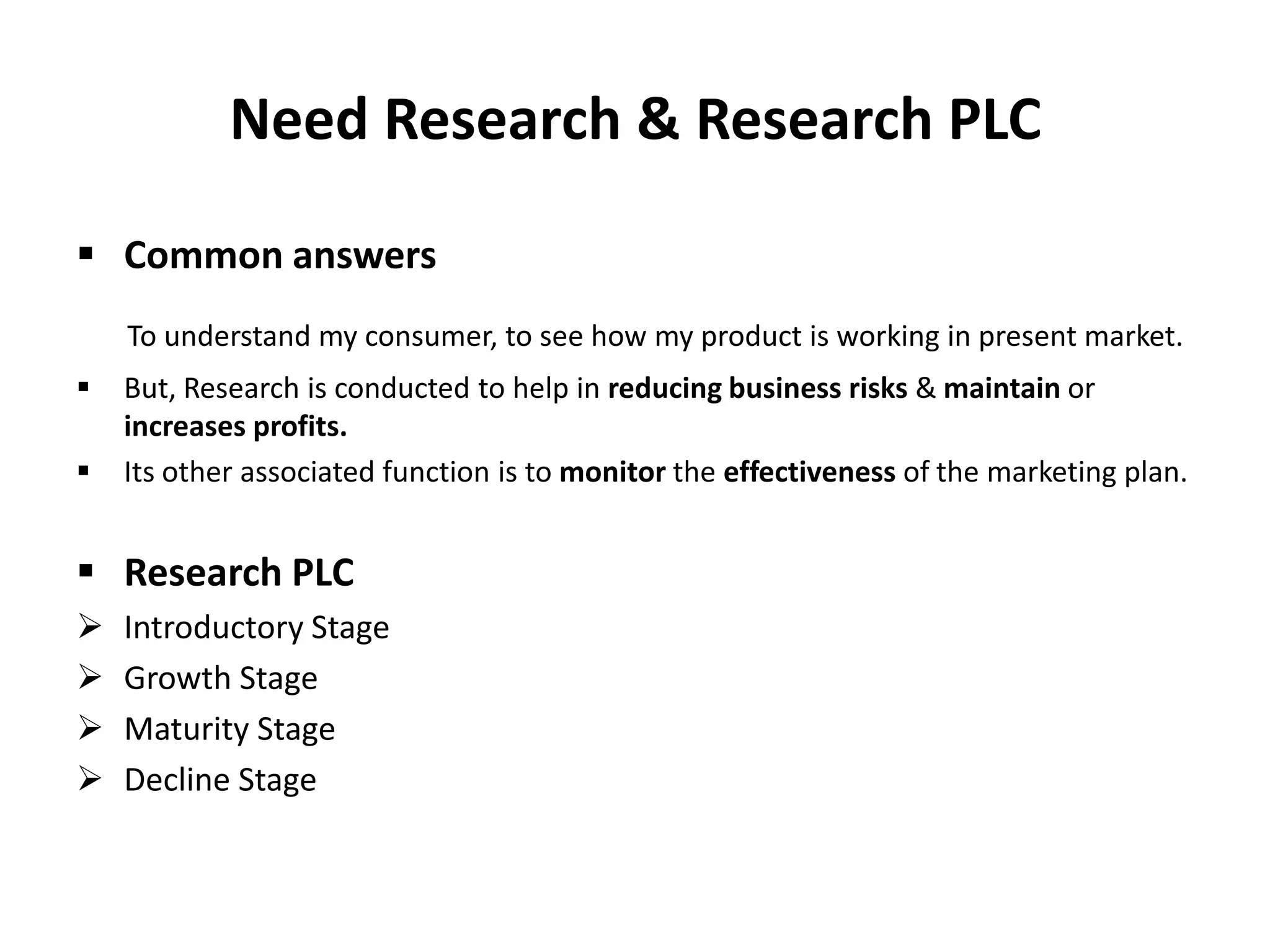 Need Research & Research PLC
 Common answers
To understand my consumer, to see how my product is working in present market.



But, Research is conducted to help in reducing business risks & maintain or
increases profits.
Its other associated function is to monitor the effectiveness of the marketing plan.

 Research PLC





Introductory Stage
Growth Stage
Maturity Stage
Decline Stage

 