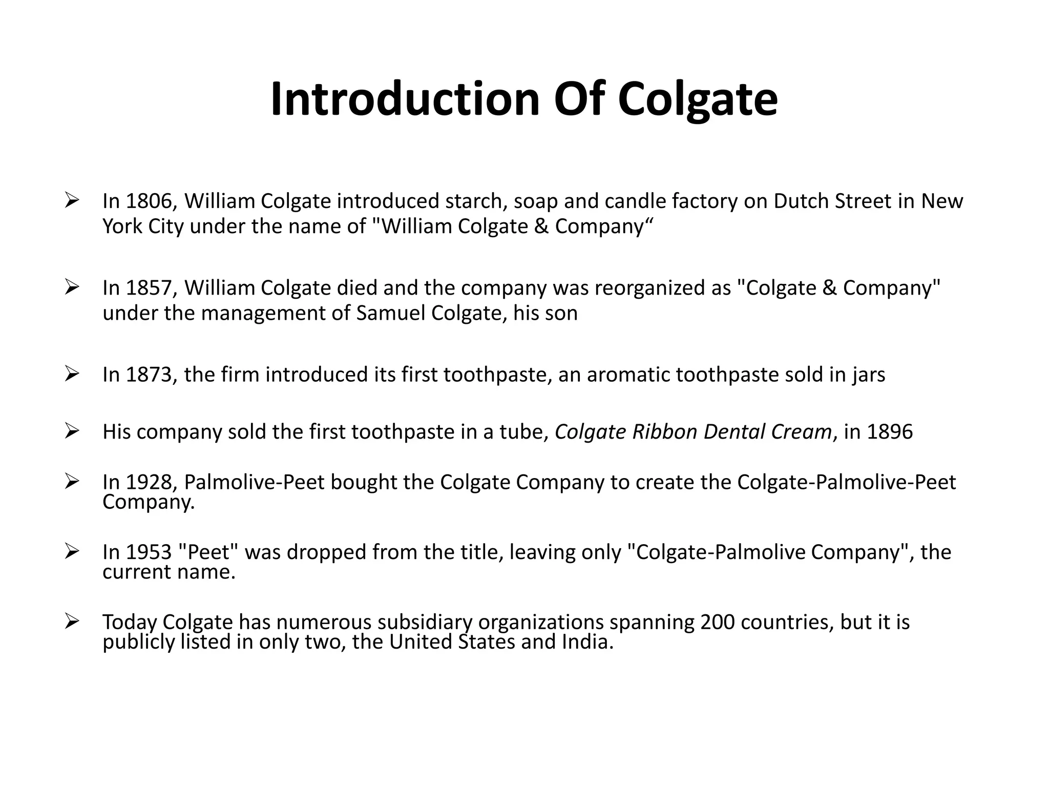 Introduction Of Colgate
 In 1806, William Colgate introduced starch, soap and candle factory on Dutch Street in New
York City under the name of "William Colgate & Company“
 In 1857, William Colgate died and the company was reorganized as "Colgate & Company"
under the management of Samuel Colgate, his son
 In 1873, the firm introduced its first toothpaste, an aromatic toothpaste sold in jars

 His company sold the first toothpaste in a tube, Colgate Ribbon Dental Cream, in 1896
 In 1928, Palmolive-Peet bought the Colgate Company to create the Colgate-Palmolive-Peet
Company.
 In 1953 "Peet" was dropped from the title, leaving only "Colgate-Palmolive Company", the
current name.

 Today Colgate has numerous subsidiary organizations spanning 200 countries, but it is
publicly listed in only two, the United States and India.

 