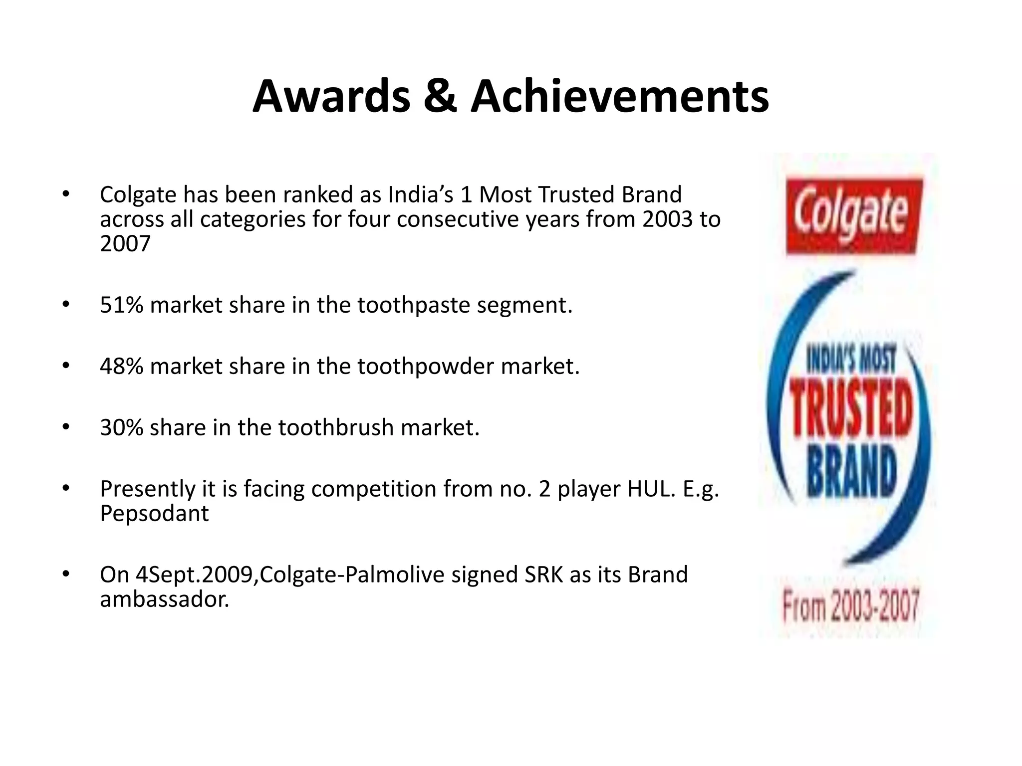 Awards & Achievements
•

Colgate has been ranked as India’s 1 Most Trusted Brand
across all categories for four consecutive years from 2003 to
2007

•

51% market share in the toothpaste segment.

•

48% market share in the toothpowder market.

•

30% share in the toothbrush market.

•

Presently it is facing competition from no. 2 player HUL. E.g.
Pepsodant

•

On 4Sept.2009,Colgate-Palmolive signed SRK as its Brand
ambassador.

 