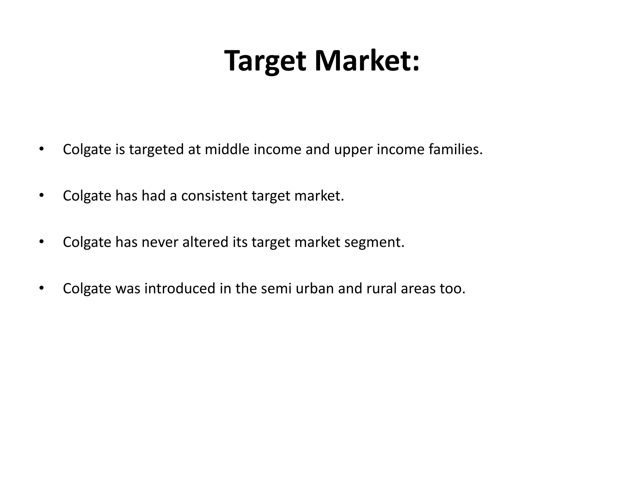 Target Market:
•

Colgate is targeted at middle income and upper income families.

•

Colgate has had a consistent target market.

•

Colgate has never altered its target market segment.

•

Colgate was introduced in the semi urban and rural areas too.

 