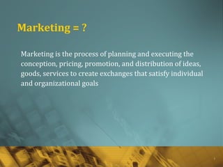 1
Marketing = ?
Marketing is the process of planning and executing the
conception, pricing, promotion, and distribution of ideas,
goods, services to create exchanges that satisfy individual
and organizational goals
 