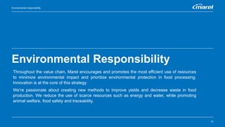 Environmental Responsibility
15
Environmental responsibility
Throughout the value chain, Marel encourages and promotes the most efficient use of resources
to minimize environmental impact and prioritize environmental protection in food processing.
Innovation is at the core of this strategy.
We’re passionate about creating new methods to improve yields and decrease waste in food
production. We reduce the use of scarce resources such as energy and water, while promoting
animal welfare, food safety and traceability.
 