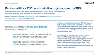 17
Setting a science-based target defines a path to future-proof Marel’s growth, strengthening our
competitive advantage while supporting our customers to be more sustainable.
Marel is committed to become net zero by 2040 and has been reporting on climate risk in
accordance with TCFD guidelines since 2021
Marel’s ambitious 2030 decarbonization target approved by SBTi
Notes: 1Validated by the Science Based Target initiative in November 2022. Detailed announcement can be found here [include press release link]
Marel has validated1 science-based targets
committing to reduce:
absolute Scope 1 and 2 GHG emissions
42% by 2030 from a 2021 base year
absolute Scope 3 GHG emissions
25% by 2030 from a 2021 base year
2022 ESG Report 17
The Science Based Targets initiative (SBTi) is a global
body enabling businesses to set ambitious emissions
reductions targets in line with the latest climate science.
It is focused on accelerating companies across the world
to halve emissions before 2030 and achieve net-zero
emissions before 2050.
Setting a science-based target is a defined path to
future-proof Marel’s growth, strengthening our
competitive advantage while supporting our customers to
be more sustainable. The food industry faces many
global challenges, including climate change. Food
processors require innovative solutions that meet the
needs of present generations without compromising the
future of coming generations.
Environmental responsibility
Environmental responsibility
 