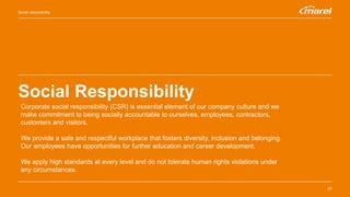 Social Responsibility
23
Social responsibility
Corporate social responsibility (CSR) is essential element of our company culture and we
make commitment to being socially accountable to ourselves, employees, contractors,
customers and visitors.
We provide a safe and respectful workplace that fosters diversity, inclusion and belonging.
Our employees have opportunities for further education and career development.
We apply high standards at every level and do not tolerate human rights violations under
any circumstances.
 