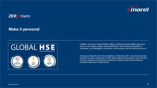 In Marel, we have a clear Health, Safety, and Environment (HSE) goal: zero
harm to our health, people, and environment. That means taking care of
ourselves, our colleagues, customers, communities, and the world around us.
Since launching the Zero Harm initiative in February 2021, we have launched
activities to raise awareness of HSE within Marel. Among others, this includes
training, guidance, and learning material for staying safe while working at
customer sites and in field service.
ZERO Harm
Make it personal
2022 ESG Report 26
 