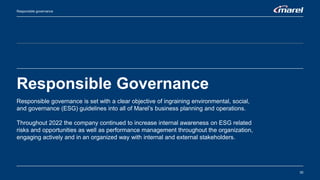 Responsible Governance
30
Responsible governance
Responsible governance is set with a clear objective of ingraining environmental, social,
and governance (ESG) guidelines into all of Marel’s business planning and operations.
Throughout 2022 the company continued to increase internal awareness on ESG related
risks and opportunities as well as performance management throughout the organization,
engaging actively and in an organized way with internal and external stakeholders.
 