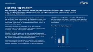 Responsible governance
Economic responsibility
Marel promotes fair trade, sustainable business practices and long-term profitability. Marel’s vision is founded
on the strong belief that we can create economic value and, in partnership with our customers, have a positive
social impact at the same time.
By growing and sustaining an economically strong and responsible business
over the long term, guided by a clear vision, we make significant positive impact
on our customers and our people, as well as the economy and society. We
believe that all parties should aim for having a positive economic impact in the
societies in which they operate.
Transparency, innovation, and collaboration are key. We comply with
international laws, anti-corruption rules, and local regulations, and encourage
our partners, customers, and suppliers to do the same.
Innovation investment
Innovation is the primary way in which we make an impact and meaningfully
contribute toward the UN Sustainable Development Goals. Annually, we invest
about 6% of revenues into research and development of advanced and high-
tech solutions with the aim of transforming food processing.
Marel creates solutions including equipment and software that reduce food
waste, increase efficient resource use, minimize environmental footprint in the
use phase, boost yields, add recycling options, and optimize portion sizes.
In 2022, Marel invested EUR 97.5 million (2021: EUR 80.8 million),
or 5,7% of revenues (2021: 5.9%) in innovation to support new product
development and ensure the continued competitiveness of the existing
product offering.
Research and development expenses
33
 