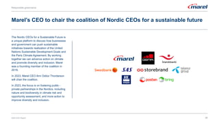 Marel’s CEO to chair the coalition of Nordic CEOs for a sustainable future
Responsible governance
35
The Nordic CEOs for a Sustainable Future is
a unique platform to discuss how businesses
and government can push sustainable
initiatives towards realization of the United
Nations Sustainable Development Goals and
the Paris Climate Agreement. By working
together we can advance action on climate
and promote diversity and inclusion. Marel
was a founding member of the coalition in
2018.
In 2023, Marel CEO Arni Oddur Thordarson
will chair the coalition.
In 2023, the focus is on fostering public -
private partnerships in the Nordics, including
nature and biodiversity in climate risk and
opportunity assessment, and more action to
improve diversity and inclusion.
2022 ESG Report
 