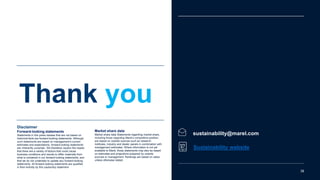 sustainability@marel.com
Sustainability website
Thank you
38
Disclaimer
Forward-looking statements
Statements in this press release that are not based on
historical facts are forward-looking statements. Although
such statements are based on management’s current
estimates and expectations, forward-looking statements
are inherently uncertain. We therefore caution the reader
that there are a variety of factors that could cause
business conditions and results to differ materially from
what is contained in our forward-looking statements, and
that we do not undertake to update any forward-looking
statements. All forward-looking statements are qualified
in their entirety by this cautionary statement
Market share data
Market share data Statements regarding market share,
including those regarding Marel’s competitive position,
are based on outside sources such as research
institutes, industry and dealer panels in combination with
management estimates. Where information is not yet
available to Marel, those statements may also be based
on estimates and projections prepared by outside
sources or management. Rankings are based on sales
unless otherwise stated.
 