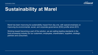 Sustainability at Marel
5
Sustainability at Marel
Marel has been improving its sustainability impact from day one, with special emphasis on
improving its environmental, social, and corporate governance (ESG) profile since 2015.
Working toward becoming a part of the solution, we are setting leading standards in the
food processing industry for our customers, employees, shareholders, suppliers, strategic
partners and consumers.
 