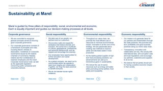 6
Marel is guided by three pillars of responsibility: social, environmental and economic.
Each is equally important and guides our decision-making processes at all levels.
Sustainability at Marel
• We are committed to recognize
general principles aimed at ensuring
good corporate governance.
• Our corporate governance consists of
a framework of principles and rules,
including Marel’s Articles of
Association, Guidelines on Corporate
Governance issued by the Iceland
Chamber of Commerce, Nasdaq
Iceland and the Confederation of
Icelandic Employers and the Dutch
Corporate Governance Code, as well
as the applicable legislation
concerning public companies and
corporate practices.
Corporate governance
Read more
• We take care of our people, our
partners and our customers.
• We provide a safe and respectful
workplace that fosters diversity and
inclusion. We come from a multitude
of cultural, geographical, professional,
and personal backgrounds, and we
respect and encourage this diversity.
• Our employees have opportunities for
further education and career
development.
• As a global company, we reach out to
communities where we operate to
seek local insights and collaboration.
Together, we forge the best solutions
to benefit everyone.
• We do not tolerate human rights
violations.
Social responsibility
Read more
• Throughout our value chain, we
promote the most efficient use of
resources to minimize environmental
impact. Innovation is at the core of this
strategy. We are passionate about
creating new methods to improve
yields and decrease waste in food
production.
• As the leading global supplier of high-
tech food processing solutions, our
advancements can add up to
tremendous gains in sustainability.
• We reduce the use of scarce
resources such as energy and water,
while promoting animal welfare, food
safety and traceability.
Environmental responsibility
Read more
• Our mission is to generate value for
our partners and shareholders through
fair trade practices. We promote long-
term profitability and good business
practices along our entire value chain.
• Transparency, innovation and
collaboration are key. We comply with
international laws, anti-corruption rules
and local regulations, and encourage
our partners, customers and suppliers
to do so too.
• We believe that all parties should aim
for having a positive economic impact
in their society.
Economic responsibility
Read more
Sustainability at Marel
 