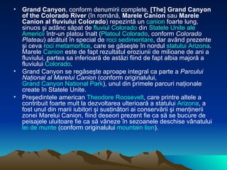 Grand Canyon , conform denumirii complete,  [The] Grand Canyon of the Colorado River  (în română,  Marele Canion  sau  Marele Canion al fluviului Colorado ) repezintă un  canion  foarte lung, sinuos şi adânc săpat de  fluviul   Colorado  din  Statele  Unite ale  Americii  într-un platou înalt ( Platoul  Colorado , conform  Colorado Plateau ) alcătuit în special de  roci   sedimentare , dar având prezente şi ceva  roci   metamorfice , care se găseşte în nordul  statului   Arizona . Marele  Canion  este de fapt rezultatul eroziunii de milioane de ani a fluviului, partea sa inferioară de astăzi fiind de fapt albia majoră a fluviului  Colorado . Grand Canyon se regăseşte aproape integral ca parte a  Parcului Naţional al Marelui Canion  (conform originalului,  Grand Canyon National Park ), unul din primele parcuri naţionale create în Statele Unite. Preşedintele american  Theodore Roosevelt , care printre altele a contribuit foarte mult la dezvoltarea ulterioară a statului  Arizona , a fost unul din marii iubitori şi susţinători ai conservării şi menţinerii zonei Marelui Canion, fiind deseori prezent fie ca să se bucure de peisajele uluitoare fie ca să vâneze în sezoanele deschise vânatului  lei de  munte  (conform originalului  mountain lion ). 