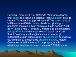Canionul, creat de fluviul  Colorado River  prin săparea unui  canal  de eroziune a platoului înalt  Colorado , este de circa 447 km lungime (aproximativ 277 de  mile ), variază în lăţime între 400 de  metri  şi 24 de  km  şi atinge o adâncime maximă sub nivelul platoului de până la 1.600 de m (circa o milă). Aproape 2 miliarde de ani din istoria  petrografică  a planetei noastre sunt expuşi aşa cum fluviul Colorado şi afluenţii acestuia au erodat şi îndepărtat straturi după straturi de  sedimente  pe măsură ce, simultan cu procesul de  eroziune   fluvială , Platoul Colorado s-a înălţat mereu în timp, ajungând la altitudinea medie a sa de azi, de circa 2.000 de metri.  