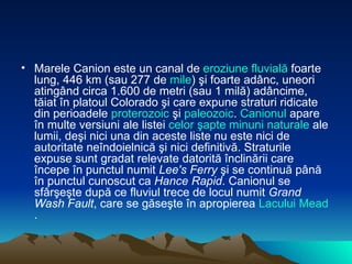 Marele Canion este un canal de  eroziune   fluvială  foarte lung, 446 km (sau 277 de  mile ) şi foarte adânc, uneori atingând circa 1.600 de metri (sau 1 milă) adâncime, tăiat în platoul Colorado şi care expune straturi ridicate din perioadele  proterozoic  şi  paleozoic .  Canionul  apare în multe versiuni ale listei  celor   şapte   minuni   naturale  ale lumii, deşi nici una din aceste liste nu este nici de autoritate neîndoielnică şi nici definitivă. Straturile expuse sunt gradat relevate datorită înclinării care începe în punctul numit  Lee's Ferry  şi se continuă până în punctul cunoscut ca  Hance Rapid . Canionul se sfârşeşte după ce fluviul trece de locul numit  Grand Wash Fault , care se găseşte în apropierea  Lacului  Mead .  