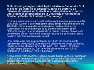 Noile dovezi geologice indică faptul că Marele Canion din SUA ar fi la fel de vechi ca şi dinozaurii, adică cu peste 40 de milioane de ani mai vechi decât se credea până acum, potrivit unui studiu al cercetătorilor de la University of Colorado at Boulder şi California Institute of Technology. Echipa a folosit o tehnică numită datare radiometrică, pentru a arăta că Marele Canion s-a format acum peste 55 de milioane de ani, cu 40-50 de milioane mai devreme decât se credea până acum. Cercetătorii au adunat dovezi de la pietrele din canion şi din platourile din jur, ce erau depozitate la nivelul mării cu câteva sute de milioane de ani înainte ca această regiune să se înalţe şi să se erodeze sub forma canionului actual. Unul dintre cele mai surprinzătoare rezultate ale studiului este reprezentat de dovezile care arată că platourile de lângă canion au erodat la fel ca Marele Canion. Se pare, prin urmare, că micile pârâuri de pe platouri au fost la fel de eficiente ca vechiul râu Colorado în sculptarea masivului canion. "Dacă stai în vârful Marelui Canion de azi, fundul vechiului canion ar fi stat exact deasupra capului tău, dar pentru că a fost supus unei erodări masive, a ajuns la acest nivel", a declarat cercetătorul Rebecca Flowers.  