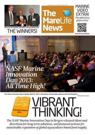 NASF PRE-CONFERENCE • March 6 • 2012
The
MareLife
News
Newsletter from Marelife • April • 2013
VIBRANT
THINKING!
THE WINNERS!
MARINE
VIDEO
EXTRA!
Theglobalkey
playerslive.
TheNASFMarineInnovationDayinBergenreleasedideasand
directionsforlongtermsolutions, andfeaturedactionsfor
sustainableexpansionofglobalaquaculturebasedfoodsupply.
The Marine Innovation Day in Bergen March 5, 2013, attracted an all time high audience with 210 delegates.
Photo: Gorm K. Gaare.
Paul van der Heyden, Jan Økern and Neil Robertson.
http://bit.ly/156hlvH
NASFMarine
Innovation
Day2013:
AllTimeHigh!
 