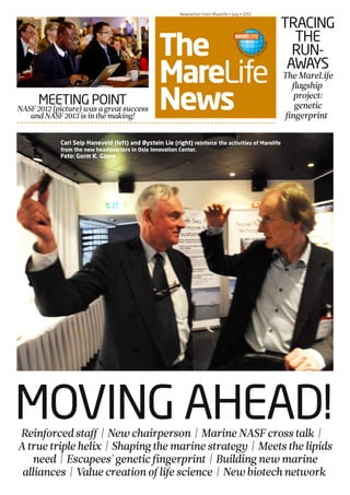 NASF PRE-CONFERENCE • March 6 • 2012
The
MareLife
News
Newsletter from Marelife • July • 2012
MOVING AHEAD!
MEETING POINTNASF2012(picture)wasagreatsuccess
andNASF2013isinthemaking!
Carl Seip Hanevold (left) and Øystein Lie (right) reinforce the activities of Marelife
from the new headquarters in Oslo Innovation Center.
Foto: Gorm K. Gaare
TRACING
THE
RUN-
AWAYS
TheMareLife
flagship
project:
genetic
fingerprint
Reinforcedstaff| Newchairperson | MarineNASFcrosstalk |
Atruetriplehelix | Shapingthemarinestrategy | Meetsthelipids
need | Escapees'geneticfingerprint | Buildingnewmarine
alliances | Valuecreationoflifescience | Newbiotechnetwork
 