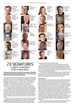 THE MARELIFE NEWS • NOVEMBER • 20122
23 SIGNATURESLeaderscommitted
tobiocooperation
Norwegian bioeconomy is behind the pioneering «BioVerdi»
project, based at Oslo Innovation Center. 23 top executives
have signed the partnership declaration.
The project picks up the results from recent large report made by
Oslo Business School, «Et kunnskapsbasert Norge» (A knowledge
based Norway), wich reflects the status of the most important
Norwegian industry sectors. "Bio Verdi" aims at adressing the
challenges and opportunities of the bio sector part of these
industries, and to provide recommandations to enhance
innovation. The project has been well received in all environ-
ments, from universities and industry to venture capital sector.
The analytical approach is robust: experts from all bio economy
sectors; medicine, marine, agro and industry together with Academia
and capital owners have formed working groups, the main delivery
from which is to propose on important measures to be implemented
for the purpose to foster enhanced innovation in the Norwegian
bioeconomy sectors. The recommendation short list will be substanti-
ated by mobilizing adequate analyses, statistics to support the pro-
posals.
“BioVerdi” is a cross field and trans boundary initiative to develop
a stronger "ecosystem" of innovation. The project is established in
partnership between leading R&D units, industry representatives
from bio production and pharma, capital owners and with support
from public policy system and authorities.
The partners commitment and ownership to the project are
based on a planning document written by Øystein Lie. “Bio Verdi”
seeks to establish an International Advisory Board, represented by
the Nordics, UK, USA and Singapore. “BioVerdi” intends to try to con-
nect to “The Norwegian Industrial Biotechnology Network”, as a pos-
sible pilot or demonstration project.
In essence the Norwegian bioeconomy sector is behind the pro-
ject since top excecutives of the leading players of all four major
branches: Marine, agri, health and process industry together with
R&D organisations have endorsed its ideas and goals.
The partners
These executives has signed the document: Ole Petter Ottersen
(Rektor UiO), Hans Fredrik Hoen (Rektor UMB), Yngvild Wasteson
(Rektor NVH), Øyvind Fylling Jensen (Adm. dir. Nofima), Greta
Bentzen (NIVA), Gudmund Holstad (Adm. dir. Veterinærinstituttet),
Ole Kristian Hjelstuen (Adm. dir. Inven2), Tom Colbjørnsen (Rektor
BI), Frank Larsen (Adm. dir. Hedmark Kunnskapspark), Mariann
Ødegaard (Adm. dir. Kjeller Innovasjon), Karl Christian Agerup
(Adm. dir. Forskningsparken), Hilde Steineger (Vice president Pro-
nova Biopharma), Odd Magne Rødseth (Adm. dir. AquaGen), Jon
Hindar (Adm. dir. Cermaq), Idun Christie (Adm. dir. Graminor), Runar
Larsen (Adm. Dir. Nortura), Sverre Bjørnstad (Adm. dir. Geno), Ove
Lerdahl (Adm. dir. Agroplas), Knut Thomas Traaseth (Gener-
alsekretær Norsk Venturekapitalforening), Arne Handeland (Part-
ner Verdane Capital), Sigbjørn Gregusson (BioBank AS), Carl Seip
Hanevold (Styreleder MareLife), Gudbrand Rødsrud (CTO Bor-
regaard).
In fact, the spirit and cross sector engagements behind the Nor-
wegian aquaculture industrial revolution is again reflected in
Ole Petter
Ottersen,
Rektor,
University of
Oslo.
Øyvind
Fylling
Jensen, CEO,
Nofima.
Gudmund
Holstad,
CEO,
Veterinær-
instituttet.
Frank
Larsen, CEO,
Hedmark
Kunnskaps-
park.
Karl
Christian
Agerup, CEO,
Forsknings-
parken.
Runar
Larsen, CEO,
Nortura.
Arne
Handeland,
partner,
Verdane
Capital.
Hans Fredrik
Hoen,
Rektor, UMB.
Greta
Bentzen,
CEO, NIVA.
Ole Kristian
Hjelstuen,
CEO, Inven2.
Mariann
Ødegaard,
CEO,
Innovation
Kjeller.
Hilde
Steinegger,
VP, Pronova
Biopharma.
Jon Hindar,
CEO, Cermaq.
Knut T.
Traaseth,
Secr. Gen.,
Norsk
Venturekapi-
talforening.
Sigbjørn
Gregusson,
CEO,
BioBank.
Carl Seip
Hanevold,
COB,
Marelife.
Gudbrand
Rødsrud,
CTO,
Borregaard.
Yngvild
Wasteson,
Rektor, NVH.
Øystien Lie,
Project
Manager. Bio
Verdi
Idun Christie,
CEO,
Graminor.
Sverre
Bjørnstad,
CEO,
Geno.
Ove Lerdahl,
CEO,
Agroplas.
Tom
Colbjørnsen,
Rektor,
Handelshøys
kolen BI.
Odd Magne
Rødseth,
CEO,
AquaGen
 