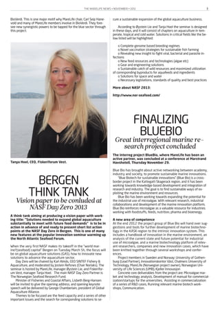 THE MARELIFE NEWS • NOVEMBER • 2012 3
BioVerdi. This is one major motif why MareLife chair, Carl Seip Hane-
vold and many of MareLife members involve in BioVerdi. They fore-
see new synergistic powers to be tapped for the blue sector through
this project.
BERGEN
THINK TANKVisionpapertobeconludedat
NASFDayZero2013
A think tank aiming at producing a vision paper with work-
ing title: “Solutions needed to expand global aquaculture
substantially to meet with future food demands” is to be in
action in advance of and ready to present short list action
points at the NASF Day Zero in Bergen. This is one of many
new features at the popular innovation seminar warming up
the North Atlantic Seafood Forum.
When the very first NASF makes its takeoff in the “world mar-
ine?(seafood) capital” Bergen on Tuesday March 5h, the focus will
be on global aquaculture solutions (GAS), how to innovate new
solutions to advance the aquaculture sector.
Day Zero will be chaired by Karl Almås, CEO SINTEF Fishery &
Aquaculture, and moderated by Jostein Refsnes (Chair Norlaks). The
seminar is hosted by MareLife, manager Øystein Lie, and Fiskerifor-
um Vest, manager Tanja Hoel. The main NASF Day Zero Partner is
The Norwegian Seafood Research Fund.
Minister of Fisheries and Coastal Affairs, Lisbeth Berg-Hansen
will be invited to give the opening address, and opening keynote
speech will be delivered by George Chamberlain, president of Global
Aquaculture Alliance.
Themes to be focused are the feed capacity and a series of other
important issues and the search for corresponding solutions to se-
cure a sustainable expansion of the global aquaculture business.
According to Øystein Lie and Tanja Hoel the seminar is designed
in these days, and it will consist of chapters on aquaculture in tem-
perate, tropical and cold water. Solutions in critical fields like the be-
low listed will be highlighted:
o Complete genome based breeding regimes
o Novel vaccination strategies for sustainable fish farming
o Revealing new insight to fight viral, bacterial and parasite in-
fections
o New feed resources and technologies (algae etc)
o Gear and engineering solutions
o Sustainable catch of wild resources and maximized utilization
of corresponding byproducts for aquafeeds and ingredients
o Solutions for space and water
o Necessary legislations, standards of quality and best practices
More about NASF 2013:
http://www.nor-seafood.com/
FINALIZING
BLUEBIOGreatinterregionalmarinere-
searchprojectconcluded
The interreg project BlueBio, where MareLife has been an
active partner, was concluded at a conference at Marstrand
Havshotell, Thursday November 29.
Blue Bio has brought about active networking between academy,
industry and society, to promote sustainable marine innovations.
“Blue Biotech for sustainable innovations” (Blue Bio) is a cross-
border project in the Kattegatt-Skagerack region, and it has been
working towards knowledge-based development and integration of
research and industry. The goal is to find sustainable ways of ex-
ploiting the marine environment and resources.
Blue Bio has been working towards expanding the potential for
the industrial use of microalgae. With relevant research, industrial
collaborations and development of the marine innovation platform,
Blue Bio reinforces microalgae as a valuable resource for industries
working with foodstuffs, feeds, nutrition, pharma and bioenergy.
A new area of competence
At the end 2012 the project group of Blue Bio will hand over sug-
gestions and tools for further development of marine biotechno-
logy in the KASK-region to the intrinsic innovation system. This
includes a handbook of innovation in the marine environment, an
analysis of the current state and future potential for industrial
use of microalgae, and a marine biotechnology platform of relev-
ant researchers, companies and new innovation cases, which have
been knitted together through several workshops and confer-
ences.
Project members in Sweden and Norway: University of Gothen-
burg (Lead Partner), Innovationskontor Väst, Chalmers University of
Technology, MareLife (Norwegian project owner), Norwegian Uni-
versity of Life Sciences (UMB), Kjeller Innovasjon
Concrete core deliverables from the project are: Microalgae mar-
ket and technology analysis, Development of manual for commercial-
ization/startups for the universities, Assisting in commercialization
of a series of R&D cases, Running relevant marine biotech work-
shops, Communication.
Tanya Hoel, CEO, Fiskeriforum Vest.
 