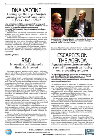 THE MARELIFE NEWS • NOVEMBER • 20124
THE MARELIFE NEWS - NEWSLETTER TO MARELIFE MEMBERS
EDITOR-IN-CHIEF: Øystein Lie | oystein.lie@marelife.org
PRODUCED BY: Oslo Business Memo | post@oslobusinessmemo.no
DNA VACCINEComingup:Theimpactonfish
farmingandregulatoryissues
infocus- Dec. 11-2012
What is the impact of DNA vaccines on fish farming, and
how should it be regulated in the future? This topics will be
focused at at seminar orgainzed by Bioteknolo-
ginemnda/The Norwegian Biotechnology Advisory Board,
and MareLife.
Representatives from research institutions and government will
participate at the lunch seminar Tuesday, December 11, at Rica Vic-
toria Hotel in central Oslo.
Professor Espen Rimstad, National Veterinary Institute, research-
er Paul Midtlyng, Novartis, researcher Helena Hauge, National Veter-
inary Institute and senior advisor Casper Linnestad, Department of
Environment. They will give key-note speaches, followed by debate
coached by Director general Sissel Rogne, Bioteknologinemnda.
Main topics are the developing of DNA vaccines and the impact
on fish farming industry, and how it should be regulated by the au-
thorities. Check out more about the seminar and register your parti-
cipation here:
http://bit.ly/Ta6rvb
R&DInnovationactivitieswith
MareLifeinvolved
“AlgInnova”: a series of workshops, market analyses and projects
together with the Storby Marin network, the BlueBio consortium, UNI
Research Bergen, Innovation Norway and commercial members of
MareLife
“Green Fishing Vessel”: a multi component project aiming at de-
veloping a fishing vessel with lowest possible carbon foot print and
at the same time equipped with sensors to monitor ocean environ-
ments. Liegruppen, Rolls Royce, Telenor, Det norske veritas, NIVA,
SINTEF Fishery and aquaculture, Institute of marine research
“GenTrack”: reports, verifications and R&D projects aiming at de-
veloping a system for full fledge DNA tracing of nation wide salmon
biomass. AquaGen, GenoMar, Akva Group, BioBank, UMB/Cigene,
Norwegian School of Veterenary Science, Nofima, Norw. Seafood Re-
search Fund, The Norwegian Seafood Federation and its new envir-
onment fund.
“AquaGenome”: complete genome sequence assisted R&D ap-
proaches to optimize breeding operations and enhance insight into
marine resource structures and dynamics. University of Oslo (CEES)
together with national and international academic alliances and lead-
ing aqua genetics and breeding companies like AquaGen.
“NOR-Openscreen”: the Norwegian EU-OpenScreen Node at the
Biotechnology Center, University of Oslo, employing chemical space
and bio assays (chemBio) for high throughput drug discovery. Also
linked with marine bioprospecting efforts in Tromsø, Trondheim and
Bergen.
“AquaFarmControl”: an intelligent capsule based system under
development to prevent escapees from the farm. Seafood Security
AS together with Norwegian and EU allies.
“Protective immune responses in Atlantic salmon”: an immunome
(translated immune genes) based R&D approach to provide new
knowledge base on immune gene functions as a mean for improved
vaccine development and other disease control measures in salmon.
University of Oslo, Norwegian School of veterinary medicine togeth-
er with commercial players in the vaccine and aquaculture sector.
ESCAPEES ON
THE AGENDAAquacultureenvironmentalis-
sueswithemphasisontracing
andpreventingescapees
The MareLife miniseminar concept was again a great suc-
cess, Sept. 19-2012. This time featuring one of the out-
most important issues for the sector reputation:
Environmental issues with emphasis on tracing and prevent-
ing escapees in aquaculture.
This is likely the reason for the success of this seminar concept:
always sector important issues on the agenda and it attracts a di-
verse array of players again which foster vibrant cross talk.
Around 40 people covering producers, technical solution pro-
viders, R&D entities, sector umbrella organizations, fishery authorit-
ies, NGOs and press gathered at Oslo Innovation center.
The presentations were chaired by Øystein Lie and the sub-
sequent discussion by Jostein Refsnes.
The agenda was set and presentations were opened by the Nor-
wegian Seafood Federation (FHL) director on environmental issues:
Aina Valland with an overview of their new enforced emphasis on
environmental issues: sealice, fish health, escapees, feed resources,
installment of a new fund etc.
This main talk was followed by a series of technical solutions for
tracing (DNA based tracing by Sisse Kjøglum AquaGen and Matthew
Baranski Nofima, , physical tagging by Pål Chr Kruger Europharma
and preventing escapees by Håvard Haraldsen Havtek and Carl Ivar
Holmen, Seafood Security.
A vibrant discussion took place chaired by Jostein Refsnes.
Although there was quite a distance in the position of the NGOs
present and the aquaculture sector people as of the reality picture of
the threats and impact of cultured on wild salmon, there was a con-
sensus that more knowledge was needed. The ongoing DNA projects
would assist on advancing our knowledge about these interactions
Blue Bio Project Manager Camilla Petterson (left), University
of Gothenburg, and Prof. Øystein Lie, Executive Manager,
MareLife. Photo: Erik Lopez Fedde
 