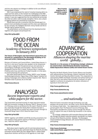THE MARELIFE NEWS • NOVEMBER • 2012 5
and thus also advance our dialogue in addition to the cost efficient
tracing power of these.
Also it was emphasized the need of instantly knowing wild or es-
caped and from where, at the moment too challenging to the DNA-
method but also here there is a continuous development in speed of
analysis. It was also suggested that the one method did not exclude
the other but rather could mutually strengthen. Hence, also a physic-
al tagging method was presented by Europharma.
Overall there was also a consensus that the ultimate goal is to
prevent most and ideally all escapees and this vision was addressed
by two concepts: the intelligent electronic net by Havtek and the re-
sponder tag by Seafood Security.
The presentations can be retrieved from the download section
together with program and participant list.
http://bit.ly/QswQXK
FOOD FROM
THE OCEANAcademyofSciencesymposium
inJanuary2013
The future of Norwegian and International aquaculture are
focused at a symposium in The Norwegian Academy of Sci-
ence and Letters, Wednesday, January 30.
Minister of Fisheries and Coastal Affairs, Lisbeth Berg-Hansen, is
the first in the row of top key-note speakers at the symposium
with topics ranging from the general picture and overview to
technological challenges and innovation. Director Christina
Abildgaard, Director Karl A. Almås, Professor Roy H. Gabrielsen,
Professor John Grue and Director Fridtjof Unander is in the advis-
ory board preparing the symposium.
Key-notes will be held by Karl A. Almås, SINTEF, Lasse Taranger,
Havforskningsinstituttet, Yngvar Olsen, NTNU, Ragnar Tveterås, Uni-
versity of Stavanger and Liv Monica Subholt, Kvaerner ASA. More in-
formation closer to January 30, on the web:
http://www.dnva.no
ANALYSEDRecentimportantreportsand
whitepapersforthesector.
The Government launched recently its major long term marine
R&D and innovation strategy for Norway: HAV21. Research Coun-
cil of Norway acted as sectretariat for the report. MareLife and al-
lies, especially through the Storby Marin-network has been a
bottom up driving force to realize this report not least through its
Havlandet Norge report 2010. Read the report here:
http://bit.ly/Ya1EB9
SINTEF together with DKNVS and NTVA recently presented a hol-
istic analysis of the marine capacity of Norway in a global con-
text. Read the SINTEF report here:
http://bit.ly/Ya1pGa
Both above reports together with EU and international reports
from FAO etc will act as very useful back drops for MareLife and allies
innovation session NASF Day Zero, Bergen March 5, where Global
Aquaculture solutions will be put on the agenda as a main topic.
ADVANCING
COOPERATIONAlliancesshapingthemarine
world–globally...
MareLife is in the process of formalizing strategic collaborat-
ive constructions with Biomarine Business Convention,
Global Aquaculture Alliance (GAA) and Iceland Ocean Cluster.
Recently the North Atlantic Ocean Cluster Alliance was founded
with representatives from Norway, Iceland, Greenland, the Faroe
Islands, Denmark and Newsfoundland Canada. This cooperation is
sponsored by NORA and Nordic Innovation and will be lead by Ice-
land. One focus area where MareLife will be involved is to work
together to enhance to competence for better utilization of
byproducts form wild catch.
http://www.gaalliance.org
http://www.biomarine.org
http://www.sjavarklasinn.in/en/
… andnationally
MareLife fosters innovation through facilitating cross talk
between the private sector, the public sector and the R&D entit-
ies forming a triple helix. Our organisation is receiving critical im-
portant grants from The Research Council of Norway, Oslo
Municipality and Akershus County Council through the VRI pro-
gram to supoort this way of advancing innovation in the marine
sector.
Our strategic collaboration with Innovation Norway both nation-
ally, through the biotech industrial network, and abroad is an import-
ant part of the MareLife activities. Noteably The Norwegian
Industrial Biotechnology Network, with several MareLife members
participating.
http://www.innovasjonnorge.no
http://www.forsknings-
radet.no/en/Home_page/1177315753906
http://bit.ly/zBHdCT
Blue Frontier
Magazine No 2,
printed in London
and Bangkok.
 