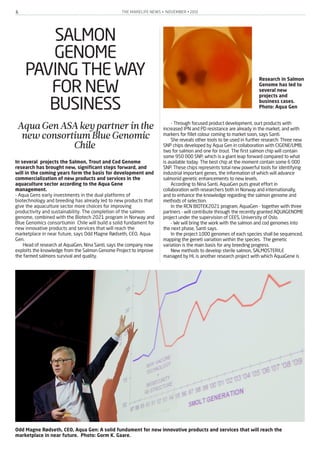 THE MARELIFE NEWS • NOVEMBER • 20126
SALMON
GENOME
PAVING THE WAY
FOR NEW
BUSINESS
AquaGenASAkeypartnerinthe
newconsortiumBlueGenomic
Chile
In several projects the Salmon, Trout and Cod Genome
research has brought new, significant steps forward, and
will in the coming years form the basis for development and
commercialization of new products and services in the
aquaculture sector according to the Aqua Gene
management.
- Aqua Gens early investments in the dual platforms of
biotechnology and breeding has already led to new products that
give the aquaculture sector more choices for improving
productivity and sustainability. The completion of the salmon
genome, combined with the Biotech 2021 program in Norway and
Blue Genomics consortiumin Chile will build a solid fundament for
new innovative products and services that will reach the
marketplace in near future, says Odd Magne Rødseth, CEO, Aqua
Gen.
Head of research at AquaGen, Nina Santi, says the company now
exploits the knowledge from the Salmon Genome Project to improve
the farmed salmons survival and quality.
- Through focused product development, ourt products with
increased IPN and PD resistance are already in the market, and with
markers for fillet colour coming to market soon, says Santi.
She reveals other tools to be used in further research: Three new
SNP chips developed by Aqua Gen in collaboration with CIGENE/UMB,
two for salmon and one for trout. The first salmon chip will contain
some 950 000 SNP, which is a giant leap forward compared to what
is available today. The best chip at the moment contain some 6 000
SNP. These chips represents total new powerful tools for identifying
industrial important genes, the information of which will advance
salmonid genetic enhancements to new levels.
According to Nina Santi, AquaGen puts great effort in
collaboration with researchers both in Norway and internationally,
and to enhance the knowledge regarding the salmon genome and
methods of selection.
In the RCN BIOTEK2021 program, AquaGen - together with three
partners - will contribute through the recently granted AQUAGENOME
project under the supervision of CEES, University of Oslo.
- We will bring the work with the salmon and cod genomes into
the next phase, Santi says.
In the project 1000 genomes of each species shall be sequenced,
mapping the geneti variation within the species. The genetic
variation is the main basis for any breeding progress.
New methods to develop sterile salmon, SALMOSTERILE
managed by HI, is another research project with which AquaGene is
Odd Magne Rødseth, CEO, Aqua Gen: A solid fundament for new innovative products and services that will reach the
marketplace in near future. Photo: Gorm K. Gaare.
Research in Salmon
Genome has led to
several new
projects and
business cases.
Photo: Aqua Gen
 
