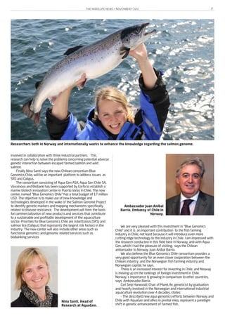 THE MARELIFE NEWS • NOVEMBER • 2012 7
involved in collaboration with three industrial partners. This
research can help to solve the problems concerning potential adverse
genetic interaction between escaped farmed salmon and wild
salmon.
Finally Nina Santi says the new Chilean consortium Blue
Genomics Chile, will be an important platform to address issues as
SRS and Caligus.
The consortium consisting of Aqua Gen ASA, Aqua Gen Chile SA,
Vaxxinova and Biobank has been supported by Corfo to establish a
marine biotech innovation center in Puerto Varas in Chile. The new
center, named "Blue Genomics Chile" has a total budget of 17 million
USD. The objective is to make use of new knowledge and
technologies developed in the wake of the Salmon Genome Project
to identify genetic markers and mapping mechanisms specifically
related to disease resistance. The development will form the basis
for commercialization of new products and services that contribute
to a sustainable and profitable development of the aquaculture
sector. Priorities for Blue Genomics Chile are rickettsiosis (SRS) and
salmon lice (Caligus) that represents the largest risk factors in the
industry. The new center will also include other areas such as
functional genomics and genomic related services such as
biobanking services
We are very pleased with this investment in “Blue Genomics
Chile” and it is an important contribution to the fish farming
industry in Chile, not least because it will introduce even more
cutting edge technology to the industry in Chile. I am impressed with
the research conducted in this field here in Norway, and with Aqua
Gen, which I had the pleasure of visiting, says the Chilean
ambassador to Norway, Juan Aníbal Barría.
We also believe the Blue Genomics Chile consortium provides a
very good opportunity for an even closer cooperation between the
Chilean industry and the Norwegian fish farming industry and
Norwegian capital, he says.
There is an increased interest for investing in Chile, and Norway
is moving up on the rankings of foreign investment in Chile.
Norway`s importance is growing in comparison to other countries,
says Ambassador Barría.
Carl Seip Hanevold, Chair of MareLife, geneticist by graduation
and heavily involved in the Norwegian and international industrial
aquaculture revolution over 4 decades, states:
- The described new aqua genomics efforts between Norway and
Chile with AquaGen and allies in pivotal roles, represent a paradigm
shift in genetic enhancement of farmed fish.
Ambassador Juan Aníbal
Barría, Embassy of Chile in
Norway.
Nina Santi, Head of
Research at AquaGen.
Researchers both in Norway and internationally works to enhance the knowledge regarding the salmon genome.
 