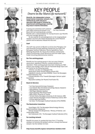 THE MARELIFE NEWS • NOVEMBER • 20128
KEY PEOPLEDoersintheMareLifenetwork!
MareLife, the independent science-
based marine innovation network, has
reinforced its staff and put in
operation R&D projects initiated by
experienced working groups covering
key areas in marine innovation.
A strong and committed staff combined
with highly experienced people in our
Board and core working groups, provides
Marelife with a solid foundation for moving forward, says Marelife
executive manager Øystein Lie.
He also extends his acknowledgements to the resigning Board
members and Chair who helped developing the current MareLife
platform and he welcomes onboard the new ones.
Staff
The staff now consists of Øystein Lie (Executive Manager), Carl
Seip Hanevold (Cermaq) (Working Chairperson), Jon Aulie (The
Norwegian Seafood Federation, Marine Ingredients), Paul J.
Midtlyng (Aquamedic AS, Aquaculture disease control),Sytse
Ybema (Sustainovate, Ocean Resources) and Erik Fedde Lopez,
Fedde Consulting (Administrative matters)
Our five working groups.
Marelife has five working groups in the core areas fisheries,
aquaculture, ingredients industry, commercialization and
reputation. These working groups have been initiating our R&D
projects and strategic efforts like the Havlandet Norge report and
are chaired by the following people:
Fisheries: Lars Olav Lie (Liegruppen AS),
Aquaculture: Petter Arnesen (Marine Harvest ASA
Ingredients Industry: Jon Aulie (MARING Forum, the Norwegian
Seafood Federation, FHL)
Commercialization: Knut Traaseth (Norwegian Venture capital
Association)
Reputation building: Geir Myrold (TraceTracker AS)
Board of directors
* Carl Seip Hanevold (Cermaq), Chairperon
* Live Haukvik Aker (Considium Consulting), deputy chairperon
* Kjetil Jakobsen, University of Oslo
* Odd Magne Rødseth, AquaGen
* Dag Knappskog, MSD Animal Health
* Ørjan Olsvik, University of Tromsø
* Torstein Steine, Norwegian University of Life Sciences, UMB
* Espen Rimstad, Norwegian School of Veterinary Science, NVH
* Kristine Naterstad, Nofima
* Jon Aulie, The Norwegian Seafood Federation (FHL) MARING
The Nomination Committee
Sissel Rogne, CEO, The Norwegian Biotechnology Advisory
Board (Committee chairperson)
Director General Arne Benjaminsen, Ministry of fisheries and
coastal affairs (FKD)
Geir Andreassen, CEO, The Norwegian Seafood Federation (FHL)
Far-reaching network
Marelife has grown its membership base from 17 founding
members to currently 48 members and has a strong international
network. See the member list here:
http://www.marelife.org/our-network/our-members.html
|ØysteinLie|JonAulie|ErikFeddeLopez|PaulJ.Midtlyng|SytseYbema|LarsOlavLie|PetterArnesen|GeirMyrold|LiveHaukvikAker|KjetilJacobsen
OddMagneRødseth|DagKnappskog|ØrjanOlsvik|TorsteinSteine|EspenRimstad|KristineNaterstad|ArneBenjaminsen|GeirAndersen|KnutTraaseth|SisselRogne
Carl Seip Hanevold
 