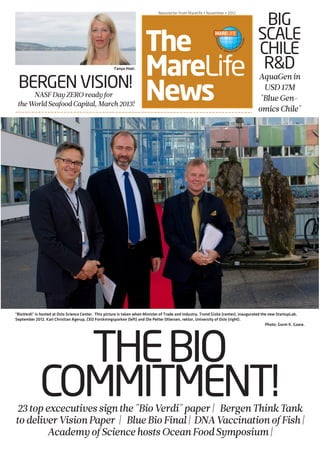 NASF PRE-CONFERENCE • March 6 • 2012
The
MareLife
News
Newsletter from Marelife • November • 2012
THEBIO
COMMITMENT!
BERGEN VISION!NASFDayZEROreadyfor
theWorldSeafoodCapital, March2013!
BIG
SCALE
CHILE
R&D
AquaGenin
USD17M
"BlueGen-
omicsChile"
23topexcecutivessignthe"BioVerdi"paper| BergenThinkTank
todeliverVisionPaper | BlueBioFinal| DNAVaccinationofFish|
AcademyofSciencehostsOceanFoodSymposium|
"BioVerdi" is hosted at Oslo Science Center. This picture is taken when Minister of Trade and Industry, Trond Giske (center), inaugurated the new StartupLab,
September 2012. Karl Christian Agerup, CEO Forskningsparken (left) and Ole Petter Ottersen, rektor, University of Oslo (right).
Photo: Gorm K. Gaare.
Tanya Hoel.
 