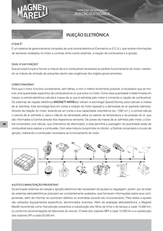 CATÁLOGO DE APLICAÇÃO
                                                                                           INJEÇÃO ELETRÔNICA




                                                                               INJEÇÃO ELETRÔNICA
     O qUE é?
     É um sistema de gerenciamento composto de uma central eletrônica (Centralina ou E.C.U.), que recebe informações
     de sensores instalados no motor e controla, entre outros sistemas, a injeção de combustível e a ignição.



     qUAL A SUA FUNÇÃO?
     Sua principal função é formar a mistura de ar e combustível necessária ao perfeito funcionamento do motor, manten-
     do os índices de emissão de poluentes dentro das exigências dos órgãos governamentais.



     COMO FUNCIONA?
     Para que o motor funcione corretamente, sem falhas, e com o melhor rendimento possível, é necessário que se mis-
     ture uma quantidade específica de combustível ao ar que entra no motor. Como esta quantidade é determinada em
     massa, a central eletrônica calcula a massa de ar que é admitida pelo motor e comanda a injeção de combustível.
     Os sistemas de injeção eletrônica MAGNETI MARELLI utilizam a tecnologia Speed-Density para calcular a massa
     de ar admitida. Esta tecnologia leva em conta a rotação do motor (speed) e a densidade do ar aspirado (density).
     Através da rotação do motor, levando-se em conta a sua capacidade volumétrica (ex.:1580 cm ), a central calcula
     o volume de ar admitido e, para o cálculo da densidade,utiliza os valores da temperatura e da pressão do ar, que
     são informados à Central através dos respectivos sensores. De posse da massa de ar admitida pelo motor, a Cen-
06   tral comandará uma válvula, que chamamos de eletroinjetor, e esta permitirá a passagem da quantidade exata de
     combustível para realizar a combustão. Com esta mistura comprimida no cilindro, a Central comandará o circuito de
     ignição, realizando a combustão necessária ao funcionamento do motor.




     AJUSTES E MANUTENÇÃO PREVENTIVA?
     Os principais sistemas de injeção e ignição eletrônica não necessitam de ajustes ou regulagem, porém, por se tratar
     de sistemas eletroeletrônicos precisam ser constantemente avaliados, pois fornecem informações sobre seus com-
     ponentes, além de informar se ocorreram defeitos ou anomalias durante seu funcionamento. Para testes e ajustes
     são utilizados equipamentos específicos, denominados scanners. Além da avaliação eletroeletrônica, a Magneti
     Marelli recomenda como manutenção preventiva a substituição dos filtros de linha e do tanque a cada 15.000 km,
     ou conforme recomendações do fabricante do veículo. O teste dos injetores MPI a cada 15.000 km e a substituição
     dos injetores SPI a cada 50.000 km.

      Mercados: (1) Exportação / (2) Argentina / (3) Chile / (4) Colômbia / (5) Venezuela / (6) Europa / (7) México / (8) Guatemala
 