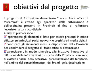 obiettivi del progetto
      Il progetto di formazione denominato “ social front ofﬁce di
      Maremma” è rivolto agli operatori della ristorazione e
      dell’ospitalità presenti in Provincia al ﬁne di rafforzare
      l’ecosistema turistico digitale.
      Obiettivi primari sono :
          apprendere gli elementi di base per essere presenti, in modo
      efﬁcace, sui principali social network e presidiare i media digitali
         conoscere gli strumenti messi a disposizione della Provincia
      per condividere il progetto di front ofﬁce di destinazione
         partecipare , in modo sinergico, alle iniziative innovative di
      diffusione delle informazioni turistiche della Provincia , cercando
      di evitare i rischi della eccessiva parcellizzazione del territorio,
      nell’ambito del consolidamento del brand della destinazione

mercoledì 10 ottobre 12
 
