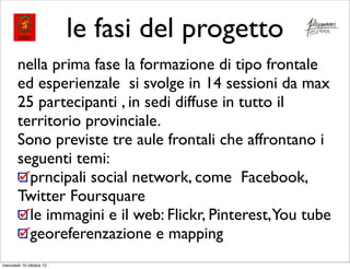 le fasi del progetto
       nella prima fase la formazione di tipo frontale
       ed esperienzale si svolge in 14 sessioni da max
       25 partecipanti , in sedi diffuse in tutto il
       territorio provinciale.
       Sono previste tre aule frontali che affrontano i
       seguenti temi:
         prncipali social network, come Facebook,
       Twitter Foursquare
         le immagini e il web: Flickr, Pinterest,You tube
         georeferenzazione e mapping
mercoledì 10 ottobre 12
 