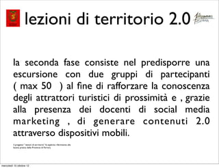 lezioni di territorio 2.0

         la seconda fase consiste nel predisporre una
         escursione con due gruppi di partecipanti
         ( max 50 ) al ﬁne di rafforzare la conoscenza
         degli attrattori turistici di prossimità e , grazie
         alla presenza dei docenti di social media
         marketing , di generare contenuti 2.0
         attraverso dispositivi mobili.
         il progetto “ lezioni di territorio” fa esplicito riferimento alla
         buona pratica della Provincia di Ferrara




mercoledì 10 ottobre 12
 